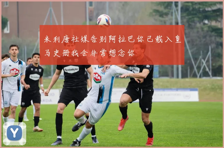 米利唐社媒告别阿拉巴你已载入皇马史册我会非常想念你